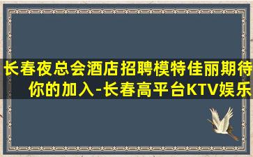 长春夜总会酒店招聘模特佳丽期待你的加入-长春高平台KTV娱乐场所招聘稳定的收入